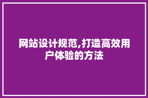 网站设计规范,打造高效用户体验的方法