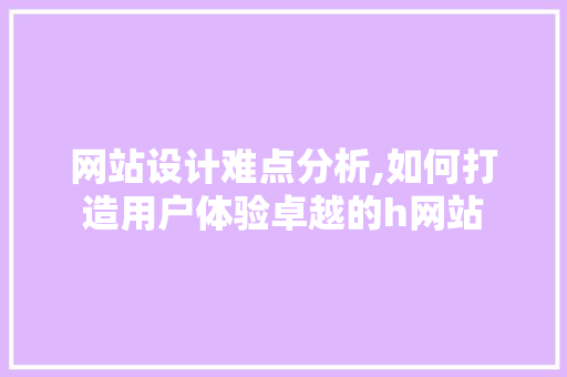 网站设计难点分析,如何打造用户体验卓越的h网站