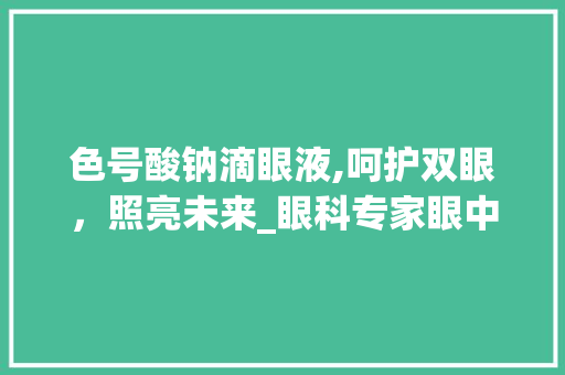 色号酸钠滴眼液,呵护双眼，照亮未来_眼科专家眼中的护眼神器