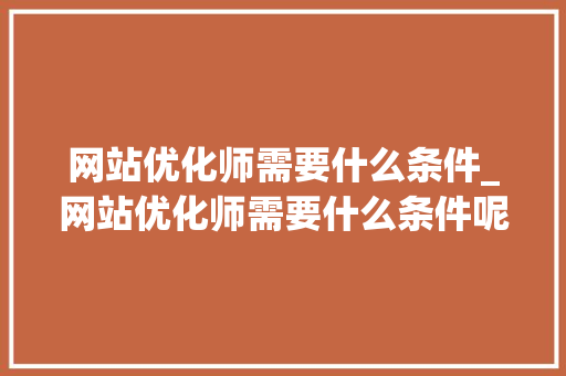 网站优化师需要什么条件_网站优化师需要什么条件呢。 网站建设公司 网站优化师需要什么条件_网站优化师需要什么条件呢。 网站优化师需要什么条件_网站优化师需要什么条件呢。 网站建设公司