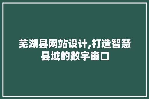 芜湖县网站设计,打造智慧县域的数字窗口