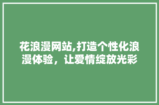 花浪漫网站,打造个性化浪漫体验，让爱情绽放光彩 花浪漫网站,打造个性化浪漫体验，让爱情绽放光彩 百度SEO