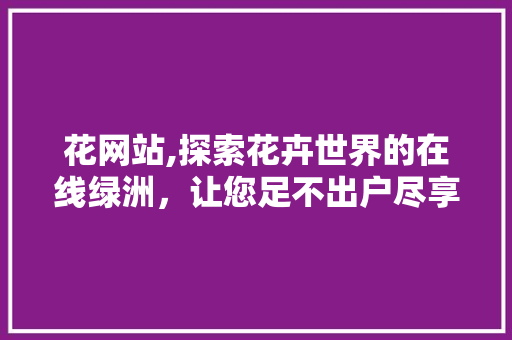 花网站,探索花卉世界的在线绿洲，让您足不出户尽享园艺之美