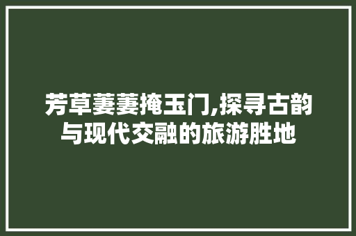 芳草萋萋掩玉门,探寻古韵与现代交融的旅游胜地