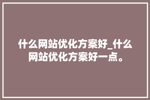 什么网站优化方案好_什么网站优化方案好一点。 什么网站优化方案好_什么网站优化方案好一点。 网站建设公司
