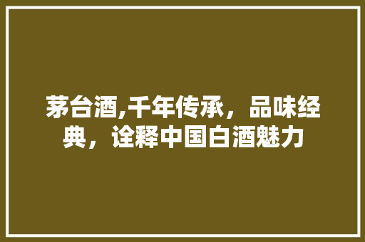茅台酒,千年传承，品味经典，诠释中国白酒魅力