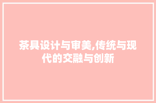 茶具设计与审美,传统与现代的交融与创新