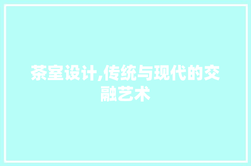 茶室设计,传统与现代的交融艺术