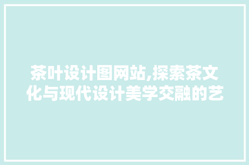 茶叶设计图网站,探索茶文化与现代设计美学交融的艺术空间 茶叶设计图网站,探索茶文化与现代设计美学交融的艺术空间 网站建设公司