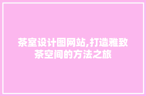 茶室设计图网站,打造雅致茶空间的方法之旅