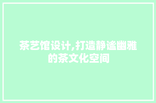 茶艺馆设计,打造静谧幽雅的茶文化空间