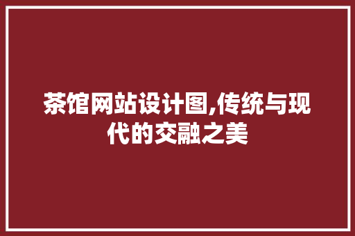 茶馆网站设计图,传统与现代的交融之美