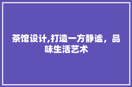 茶馆设计,打造一方静谧，品味生活艺术