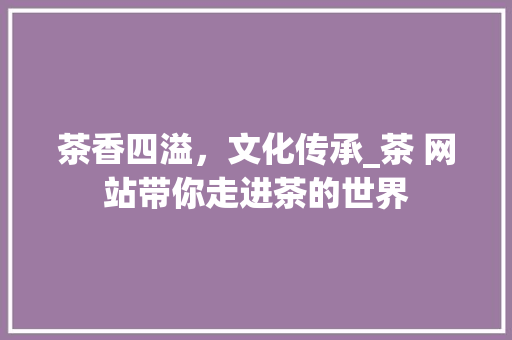 茶香四溢，文化传承_茶 网站带你走进茶的世界