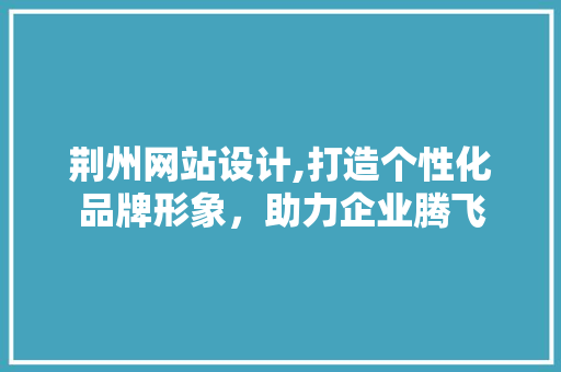 荆州网站设计,打造个性化品牌形象，助力企业腾飞