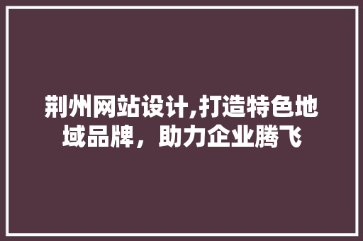 荆州网站设计,打造特色地域品牌，助力企业腾飞