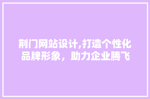 荆门网站设计,打造个性化品牌形象，助力企业腾飞