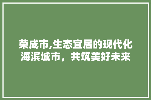 荣成市,生态宜居的现代化海滨城市，共筑美好未来