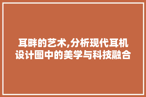 耳畔的艺术,分析现代耳机设计图中的美学与科技融合