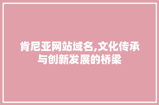 肯尼亚网站域名,文化传承与创新发展的桥梁 肯尼亚网站域名,文化传承与创新发展的桥梁 搜狗SEO