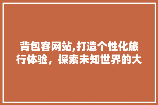 背包客网站,打造个性化旅行体验，探索未知世界的大门 背包客网站,打造个性化旅行体验，探索未知世界的大门 必应SEO