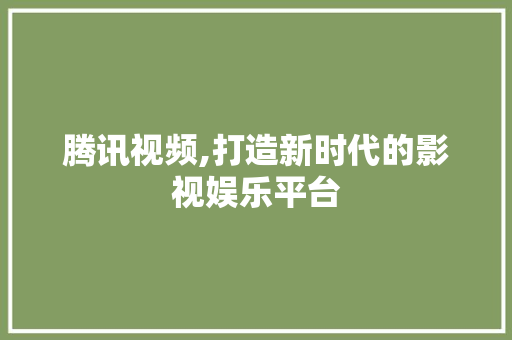 腾讯视频,打造新时代的影视娱乐平台