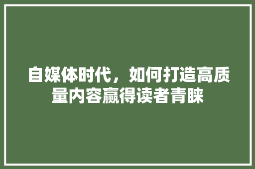 自媒体时代，如何打造高质量内容赢得读者青睐