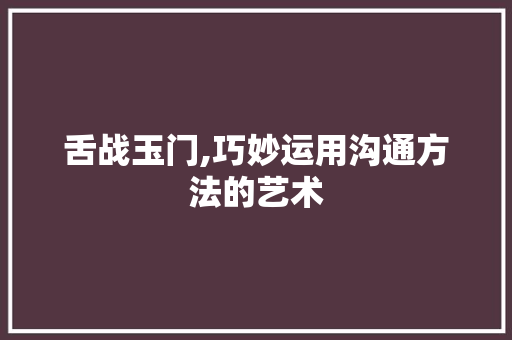 舌战玉门,巧妙运用沟通方法的艺术