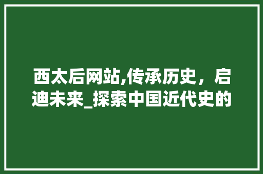 西太后网站,传承历史，启迪未来_探索中国近代史的窗口