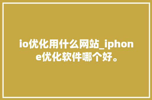 io优化用什么网站_iphone优化软件哪个好。 io优化用什么网站_iphone优化软件哪个好。 必应SEO