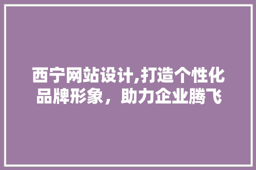 西宁网站设计,打造个性化品牌形象，助力企业腾飞