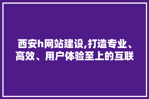 西安h网站建设,打造专业、高效、用户体验至上的互联网平台