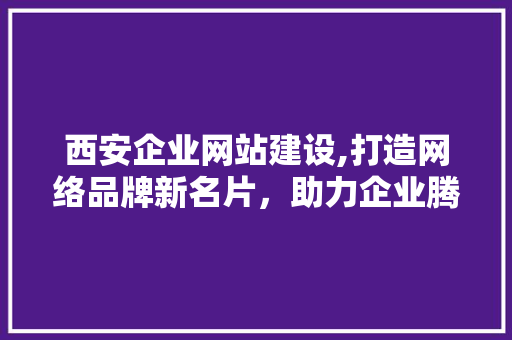 西安企业网站建设,打造网络品牌新名片，助力企业腾飞