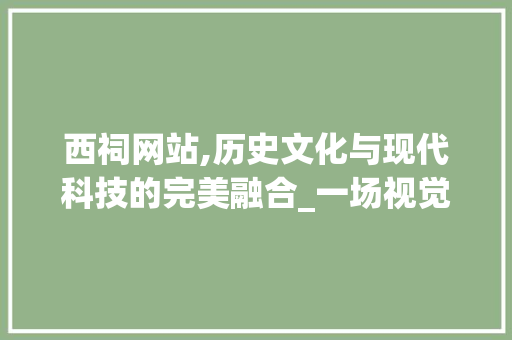 西祠网站,历史文化与现代科技的完美融合_一场视觉与文化的盛宴