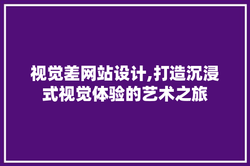 视觉差网站设计,打造沉浸式视觉体验的艺术之旅 视觉差网站设计,打造沉浸式视觉体验的艺术之旅 网站建设公司