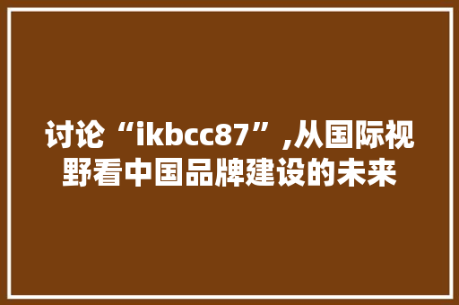 讨论“ikbcc87”,从国际视野看中国品牌建设的未来