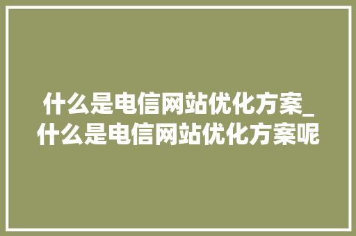 什么是电信网站优化方案_什么是电信网站优化方案呢。 什么是电信网站优化方案_什么是电信网站优化方案呢。 搜狗SEO