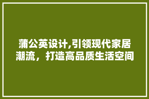 蒲公英设计,引领现代家居潮流，打造高品质生活空间 蒲公英设计,引领现代家居潮流，打造高品质生活空间 神马SEO