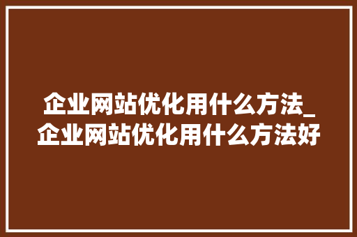 企业网站优化用什么方法_企业网站优化用什么方法好。 企业网站优化用什么方法_企业网站优化用什么方法好。 必应SEO