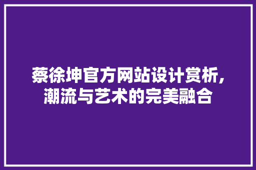 蔡徐坤官方网站设计赏析,潮流与艺术的完美融合