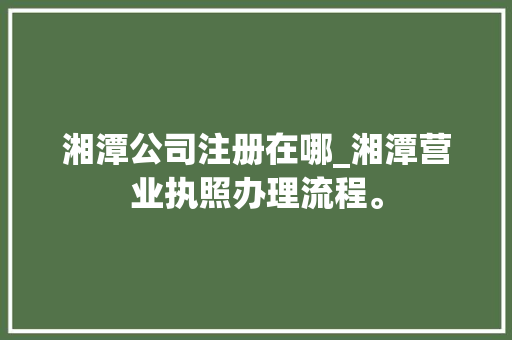 湘潭公司注册在哪_湘潭营业执照办理流程。 湘潭公司注册在哪_湘潭营业执照办理流程。 网站建设公司