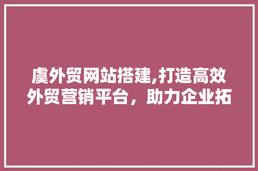 虞外贸网站搭建,打造高效外贸营销平台，助力企业拓展国际市场