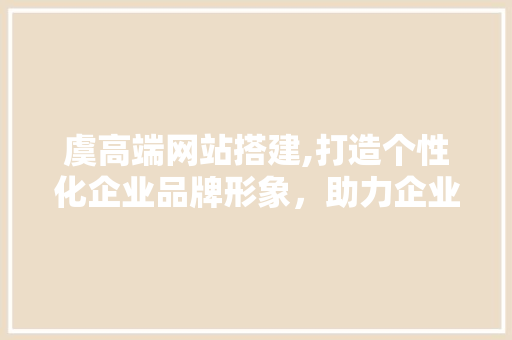虞高端网站搭建,打造个性化企业品牌形象，助力企业腾飞