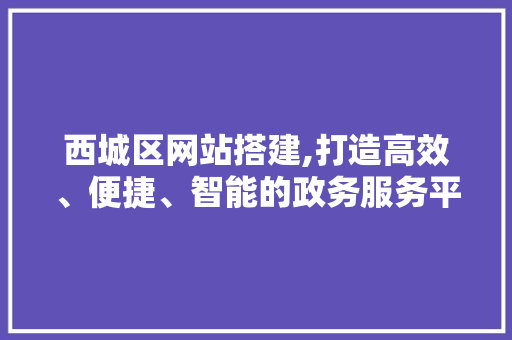 西城区网站搭建,打造高效、便捷、智能的政务服务平台