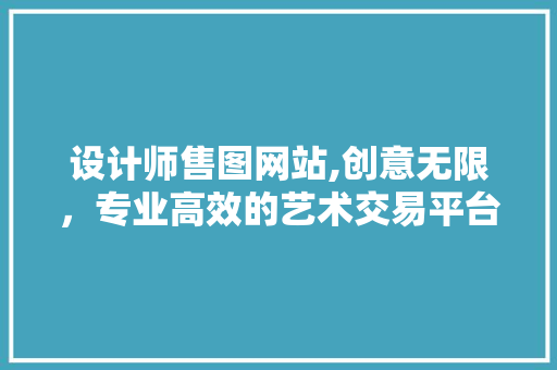 设计师售图网站,创意无限，专业高效的艺术交易平台
