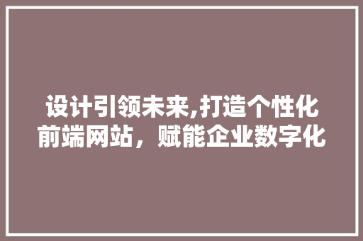 设计引领未来,打造个性化前端网站，赋能企业数字化转型