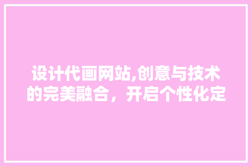 设计代画网站,创意与技术的完美融合，开启个性化定制新时代 设计代画网站,创意与技术的完美融合，开启个性化定制新时代 网站建设公司