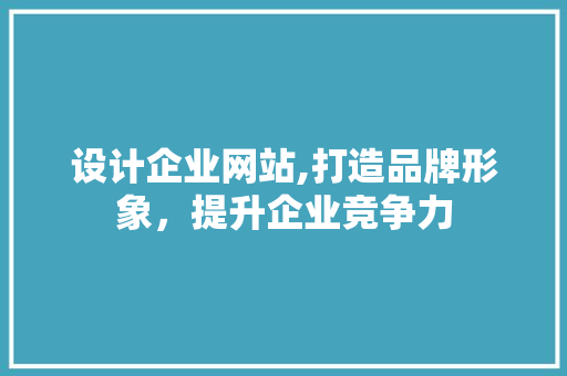 设计企业网站,打造品牌形象，提升企业竞争力
