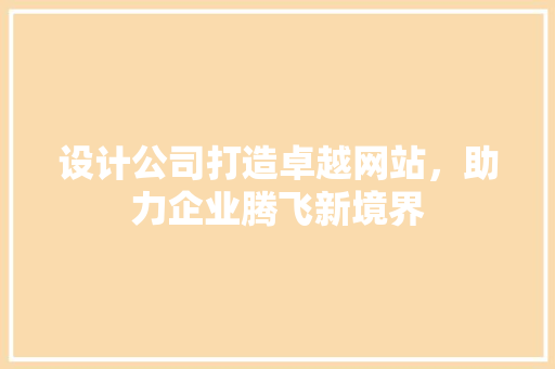 设计公司打造卓越网站，助力企业腾飞新境界