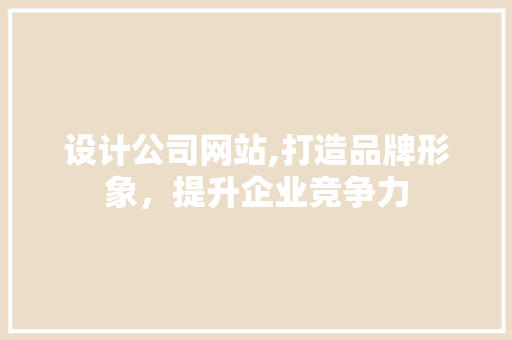 设计公司网站,打造品牌形象，提升企业竞争力
